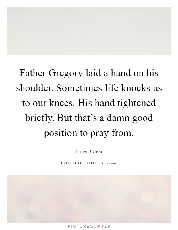 Father Gregory laid a hand on his shoulder. Sometimes life knocks us to our knees. His hand tightened briefly. But that's a damn good position to pray from. Picture Quote #1