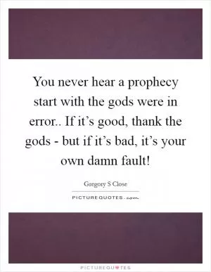You never hear a prophecy start with the gods were in error.. If it’s good, thank the gods - but if it’s bad, it’s your own damn fault! Picture Quote #1