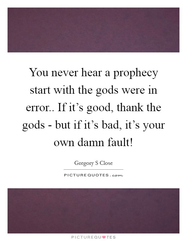 You never hear a prophecy start with the gods were in error.. If it's good, thank the gods - but if it's bad, it's your own damn fault! Picture Quote #1