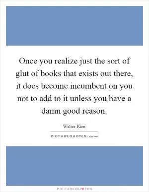 Once you realize just the sort of glut of books that exists out there, it does become incumbent on you not to add to it unless you have a damn good reason Picture Quote #1