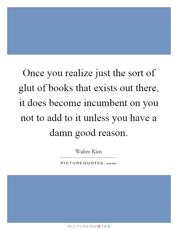 Once you realize just the sort of glut of books that exists out there, it does become incumbent on you not to add to it unless you have a damn good reason. Picture Quote #1