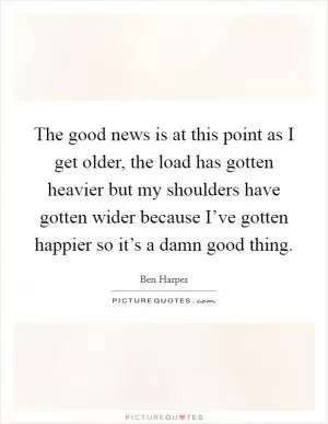The good news is at this point as I get older, the load has gotten heavier but my shoulders have gotten wider because I’ve gotten happier so it’s a damn good thing Picture Quote #1