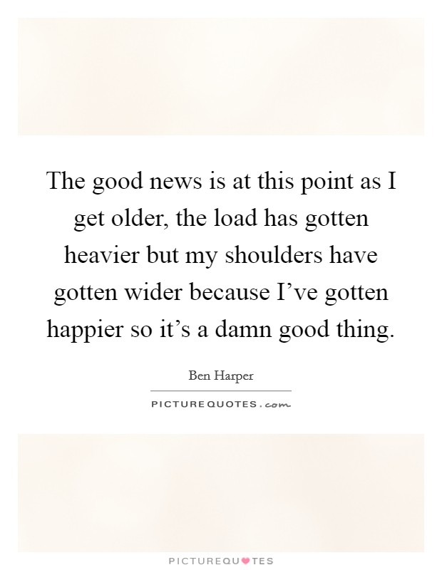 The good news is at this point as I get older, the load has gotten heavier but my shoulders have gotten wider because I've gotten happier so it's a damn good thing. Picture Quote #1