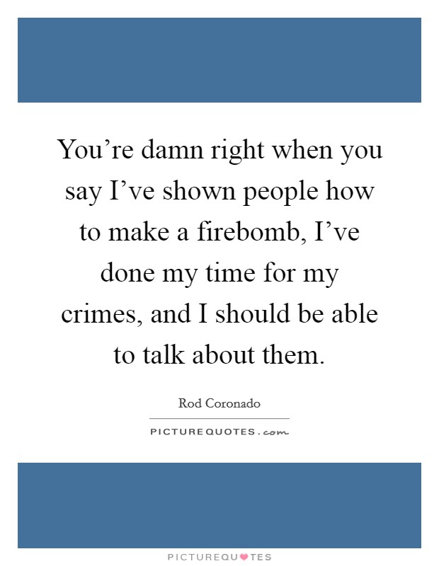 You're damn right when you say I've shown people how to make a firebomb, I've done my time for my crimes, and I should be able to talk about them. Picture Quote #1