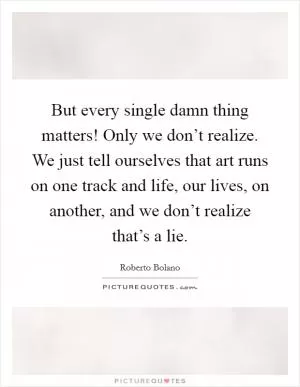 But every single damn thing matters! Only we don’t realize. We just tell ourselves that art runs on one track and life, our lives, on another, and we don’t realize that’s a lie Picture Quote #1