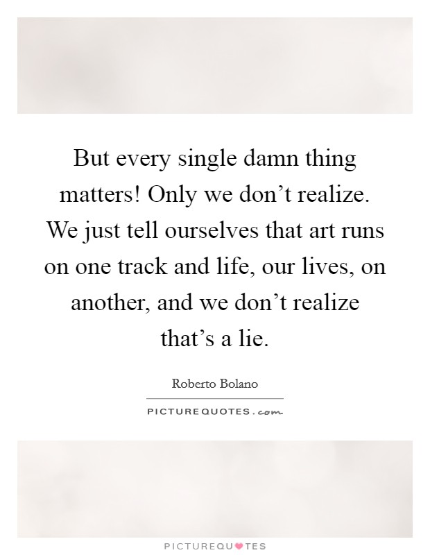 But every single damn thing matters! Only we don't realize. We just tell ourselves that art runs on one track and life, our lives, on another, and we don't realize that's a lie. Picture Quote #1