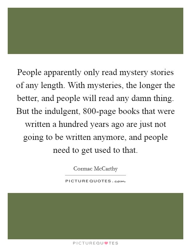 People apparently only read mystery stories of any length. With mysteries, the longer the better, and people will read any damn thing. But the indulgent, 800-page books that were written a hundred years ago are just not going to be written anymore, and people need to get used to that. Picture Quote #1