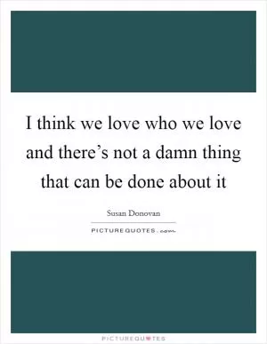 I think we love who we love and there’s not a damn thing that can be done about it Picture Quote #1