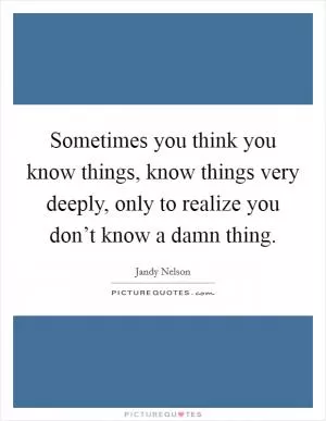 Sometimes you think you know things, know things very deeply, only to realize you don’t know a damn thing Picture Quote #1