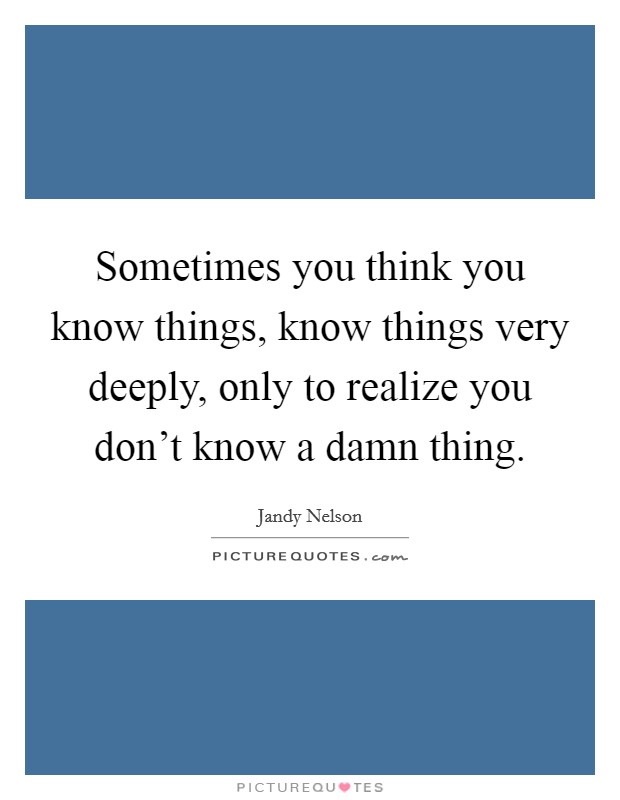 Sometimes you think you know things, know things very deeply, only to realize you don't know a damn thing. Picture Quote #1