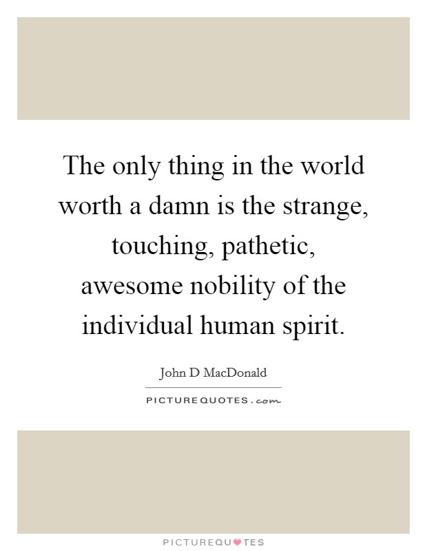 The only thing in the world worth a damn is the strange, touching, pathetic, awesome nobility of the individual human spirit. Picture Quote #1