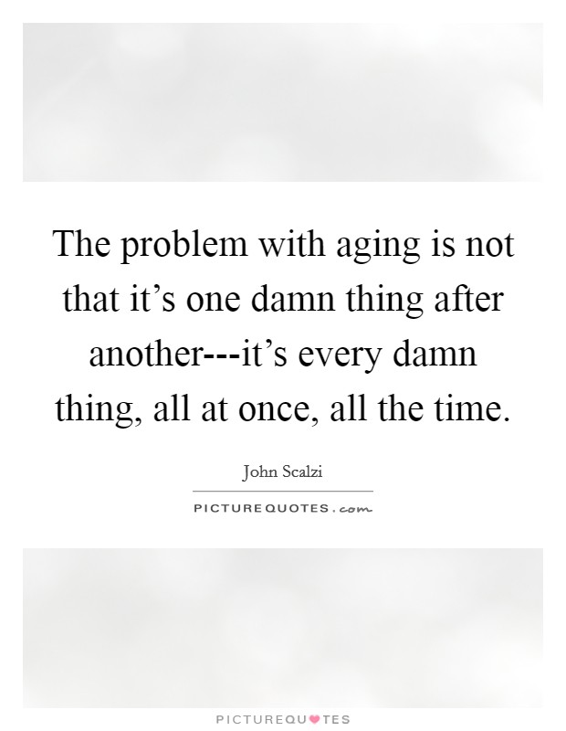 The problem with aging is not that it's one damn thing after another---it's every damn thing, all at once, all the time. Picture Quote #1