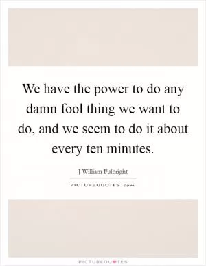 We have the power to do any damn fool thing we want to do, and we seem to do it about every ten minutes Picture Quote #1