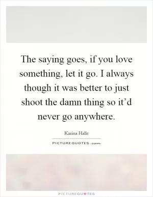 The saying goes, if you love something, let it go. I always though it was better to just shoot the damn thing so it’d never go anywhere Picture Quote #1