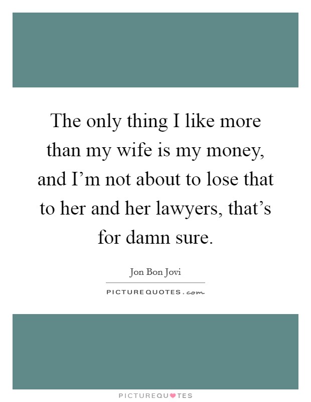 The only thing I like more than my wife is my money, and I'm not about to lose that to her and her lawyers, that's for damn sure. Picture Quote #1