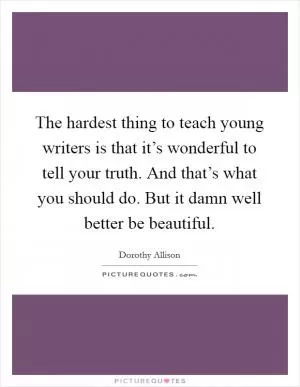 The hardest thing to teach young writers is that it’s wonderful to tell your truth. And that’s what you should do. But it damn well better be beautiful Picture Quote #1