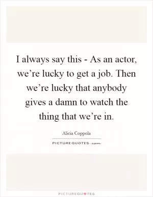 I always say this - As an actor, we’re lucky to get a job. Then we’re lucky that anybody gives a damn to watch the thing that we’re in Picture Quote #1