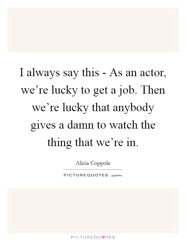 I always say this - As an actor, we're lucky to get a job. Then we're lucky that anybody gives a damn to watch the thing that we're in. Picture Quote #1