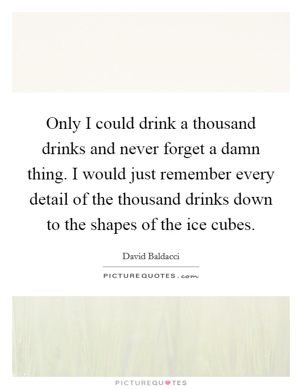 Only I could drink a thousand drinks and never forget a damn thing. I would just remember every detail of the thousand drinks down to the shapes of the ice cubes. Picture Quote #1