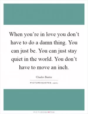 When you’re in love you don’t have to do a damn thing. You can just be. You can just stay quiet in the world. You don’t have to move an inch Picture Quote #1