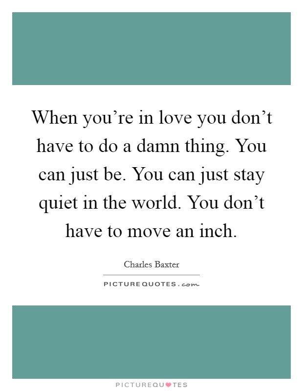When you're in love you don't have to do a damn thing. You can just be. You can just stay quiet in the world. You don't have to move an inch. Picture Quote #1