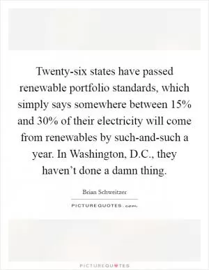 Twenty-six states have passed renewable portfolio standards, which simply says somewhere between 15% and 30% of their electricity will come from renewables by such-and-such a year. In Washington, D.C., they haven’t done a damn thing Picture Quote #1