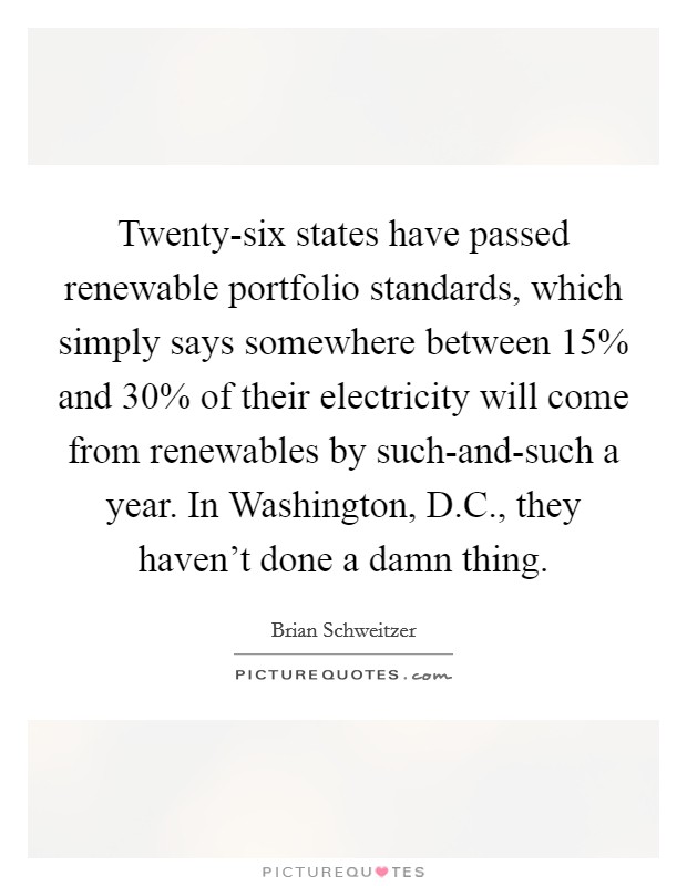 Twenty-six states have passed renewable portfolio standards, which simply says somewhere between 15% and 30% of their electricity will come from renewables by such-and-such a year. In Washington, D.C., they haven't done a damn thing. Picture Quote #1