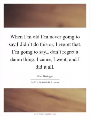 When I’m old I’m never going to say,I didn’t do this or, I regret that. I’m going to say,I don’t regret a damn thing. I came, I went, and I did it all Picture Quote #1