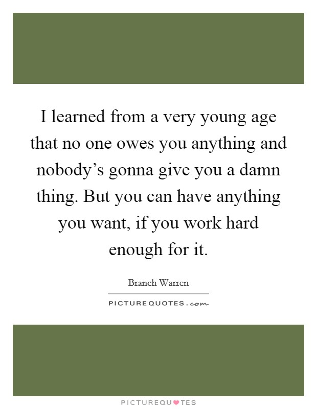 I learned from a very young age that no one owes you anything and nobody's gonna give you a damn thing. But you can have anything you want, if you work hard enough for it. Picture Quote #1