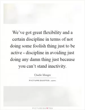 We’ve got great flexibility and a certain discipline in terms of not doing some foolish thing just to be active - discipline in avoiding just doing any damn thing just because you can’t stand inactivity Picture Quote #1