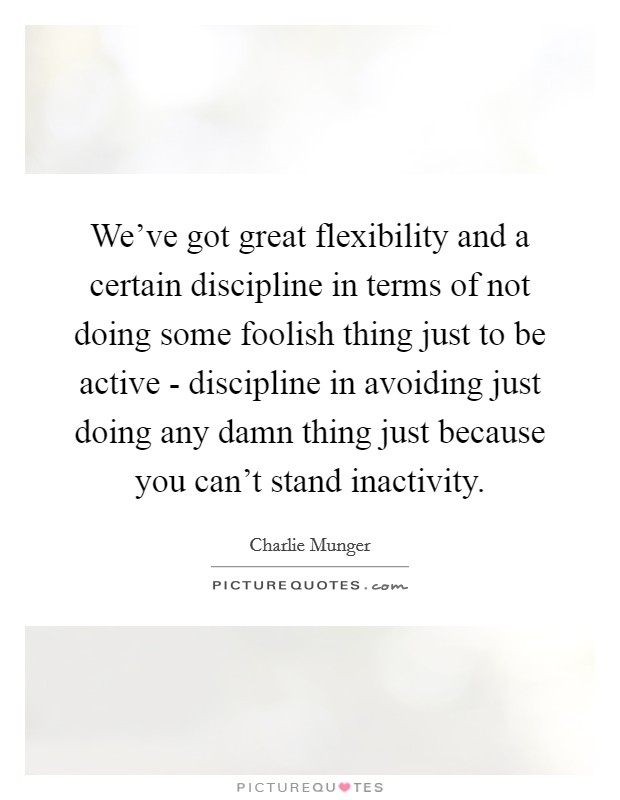 We've got great flexibility and a certain discipline in terms of not doing some foolish thing just to be active - discipline in avoiding just doing any damn thing just because you can't stand inactivity. Picture Quote #1