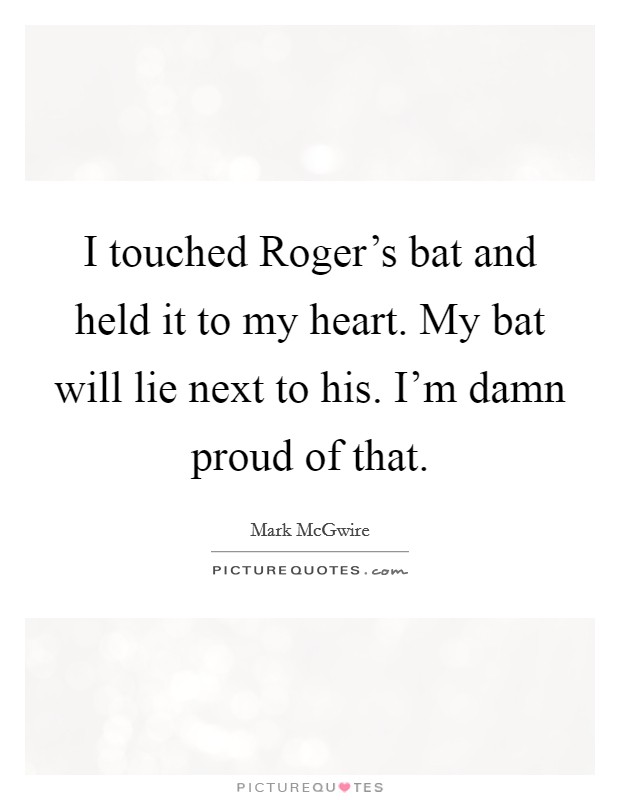 I touched Roger's bat and held it to my heart. My bat will lie next to his. I'm damn proud of that. Picture Quote #1