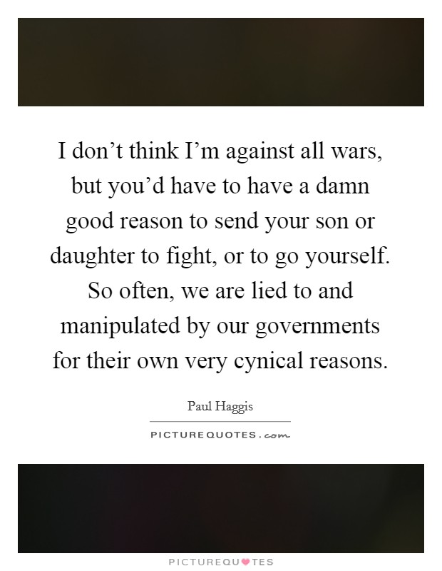 I don't think I'm against all wars, but you'd have to have a damn good reason to send your son or daughter to fight, or to go yourself. So often, we are lied to and manipulated by our governments for their own very cynical reasons. Picture Quote #1