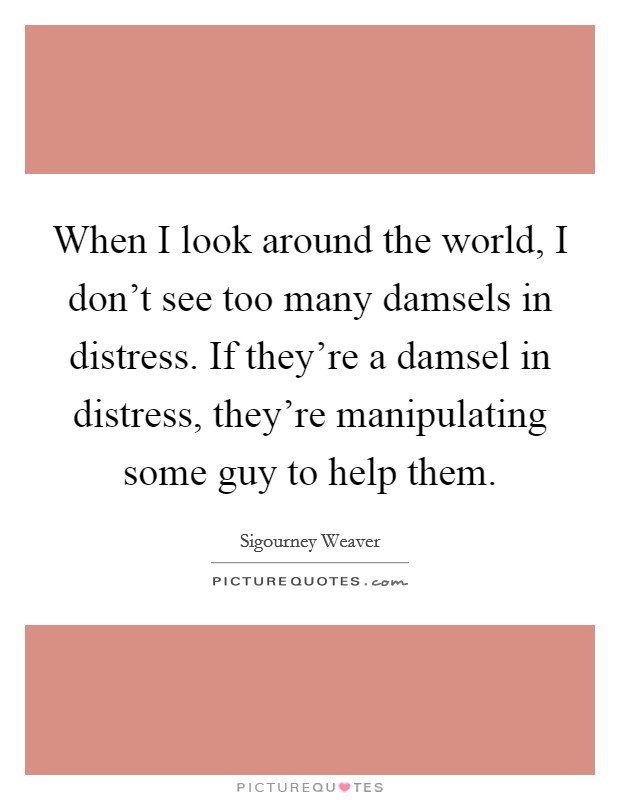 When I look around the world, I don't see too many damsels in distress. If they're a damsel in distress, they're manipulating some guy to help them. Picture Quote #1
