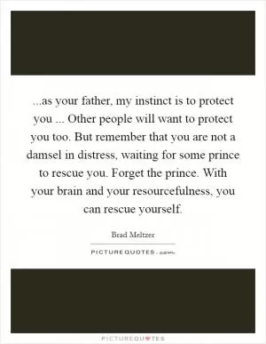 ...as your father, my instinct is to protect you ... Other people will want to protect you too. But remember that you are not a damsel in distress, waiting for some prince to rescue you. Forget the prince. With your brain and your resourcefulness, you can rescue yourself Picture Quote #1