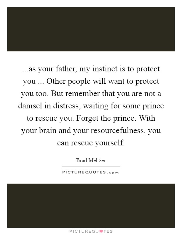 ...as your father, my instinct is to protect you ... Other people will want to protect you too. But remember that you are not a damsel in distress, waiting for some prince to rescue you. Forget the prince. With your brain and your resourcefulness, you can rescue yourself. Picture Quote #1