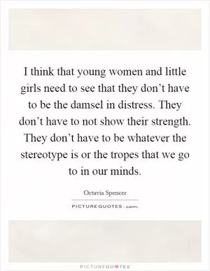 I think that young women and little girls need to see that they don’t have to be the damsel in distress. They don’t have to not show their strength. They don’t have to be whatever the stereotype is or the tropes that we go to in our minds Picture Quote #1
