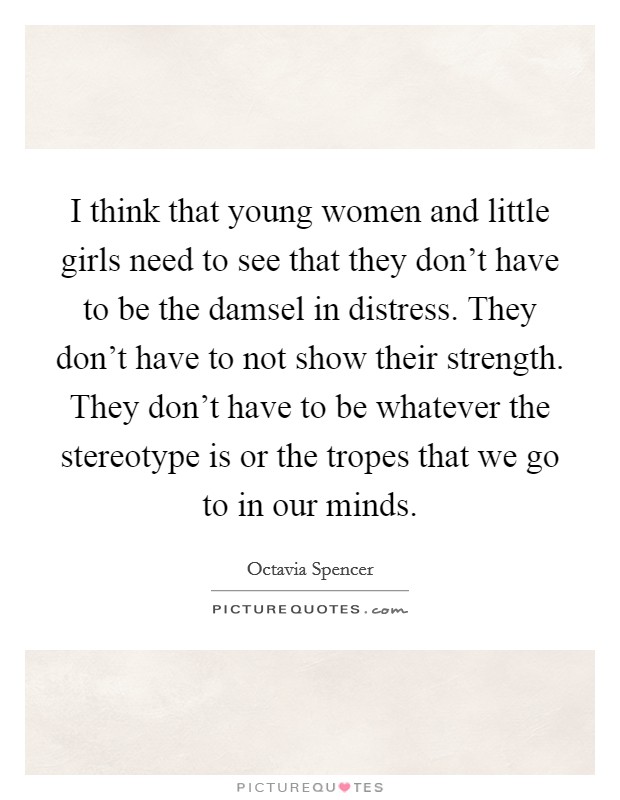 I think that young women and little girls need to see that they don't have to be the damsel in distress. They don't have to not show their strength. They don't have to be whatever the stereotype is or the tropes that we go to in our minds. Picture Quote #1