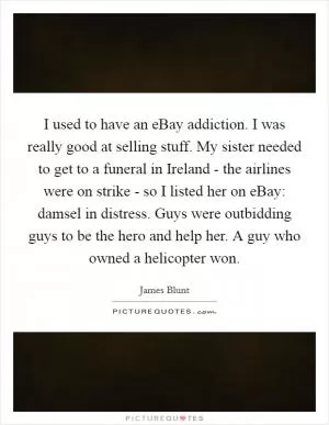 I used to have an eBay addiction. I was really good at selling stuff. My sister needed to get to a funeral in Ireland - the airlines were on strike - so I listed her on eBay: damsel in distress. Guys were outbidding guys to be the hero and help her. A guy who owned a helicopter won Picture Quote #1