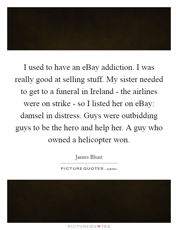 I used to have an eBay addiction. I was really good at selling stuff. My sister needed to get to a funeral in Ireland - the airlines were on strike - so I listed her on eBay: damsel in distress. Guys were outbidding guys to be the hero and help her. A guy who owned a helicopter won. Picture Quote #1