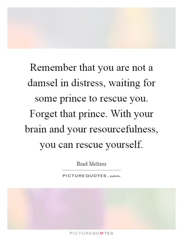 Remember that you are not a damsel in distress, waiting for some prince to rescue you. Forget that prince. With your brain and your resourcefulness, you can rescue yourself. Picture Quote #1