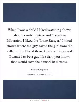 When I was a child I liked watching shows about bounty hunters and Canadian Mounties. I liked the ‘Lone Ranger,’ I liked shows where the guy saved the girl from the villain. I just liked those kinds of things and I wanted to be a guy like that, you know, that would save the damsel in distress Picture Quote #1