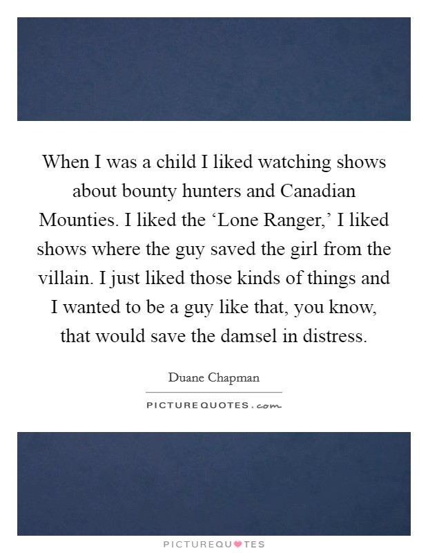 When I was a child I liked watching shows about bounty hunters and Canadian Mounties. I liked the ‘Lone Ranger,' I liked shows where the guy saved the girl from the villain. I just liked those kinds of things and I wanted to be a guy like that, you know, that would save the damsel in distress. Picture Quote #1