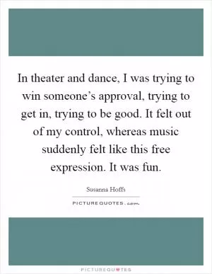 In theater and dance, I was trying to win someone’s approval, trying to get in, trying to be good. It felt out of my control, whereas music suddenly felt like this free expression. It was fun Picture Quote #1