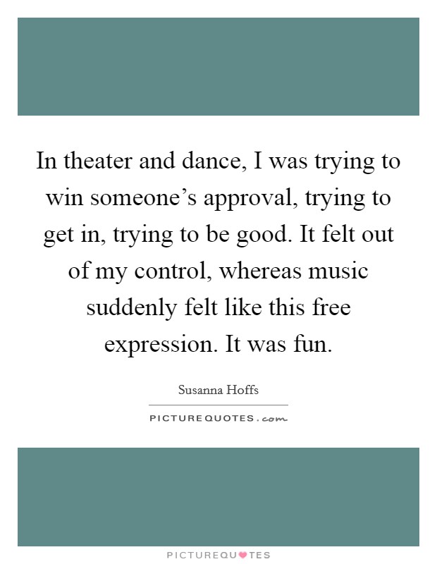 In theater and dance, I was trying to win someone's approval, trying to get in, trying to be good. It felt out of my control, whereas music suddenly felt like this free expression. It was fun. Picture Quote #1