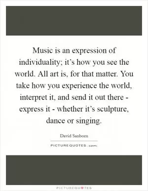 Music is an expression of individuality; it’s how you see the world. All art is, for that matter. You take how you experience the world, interpret it, and send it out there - express it - whether it’s sculpture, dance or singing Picture Quote #1