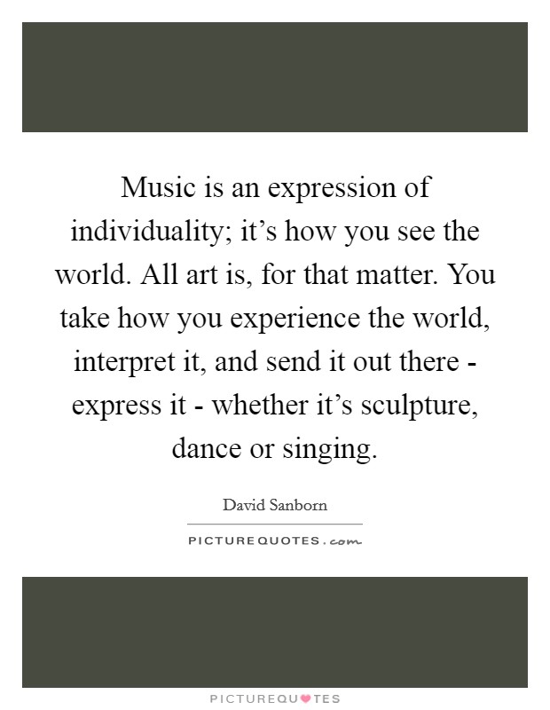 Music is an expression of individuality; it's how you see the world. All art is, for that matter. You take how you experience the world, interpret it, and send it out there - express it - whether it's sculpture, dance or singing. Picture Quote #1