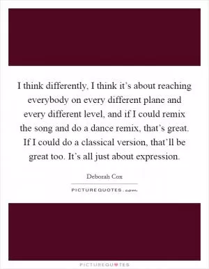 I think differently, I think it’s about reaching everybody on every different plane and every different level, and if I could remix the song and do a dance remix, that’s great. If I could do a classical version, that’ll be great too. It’s all just about expression Picture Quote #1