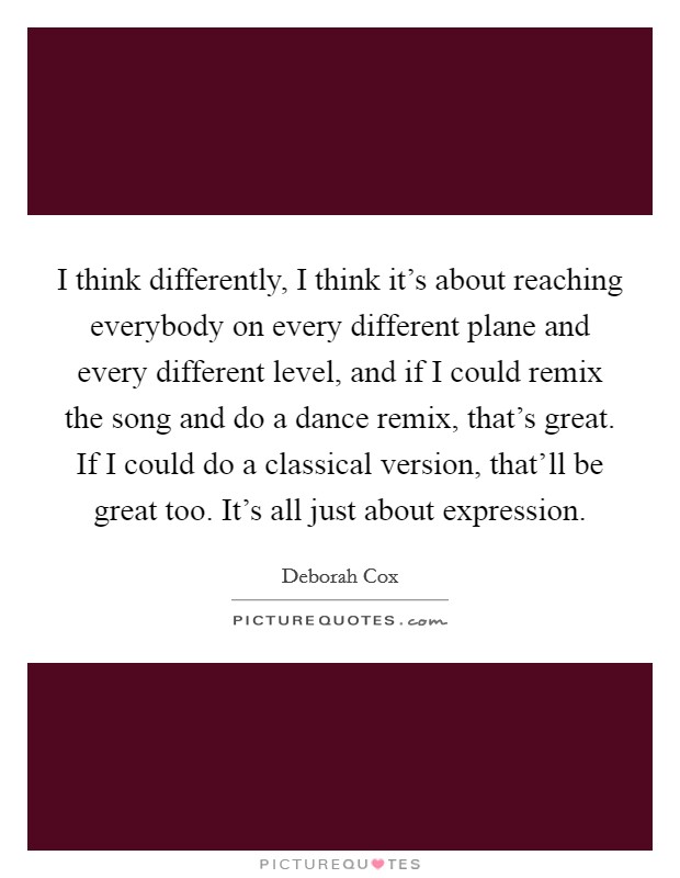 I think differently, I think it's about reaching everybody on every different plane and every different level, and if I could remix the song and do a dance remix, that's great. If I could do a classical version, that'll be great too. It's all just about expression. Picture Quote #1