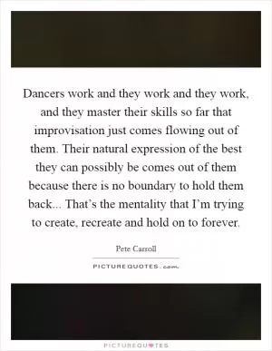 Dancers work and they work and they work, and they master their skills so far that improvisation just comes flowing out of them. Their natural expression of the best they can possibly be comes out of them because there is no boundary to hold them back... That’s the mentality that I’m trying to create, recreate and hold on to forever Picture Quote #1